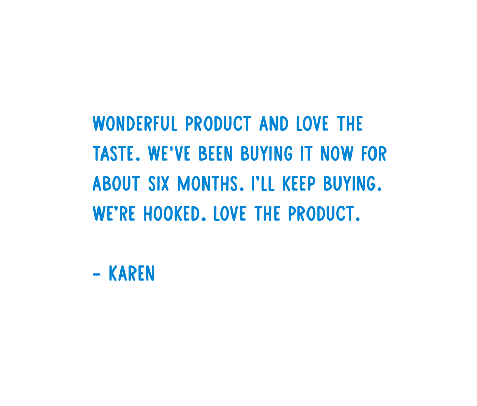 Customer review from Karen: "Wonderful product and love the taste. We've been buying it now for about six months. I'll keep buying. We're hooked. Love the product."
